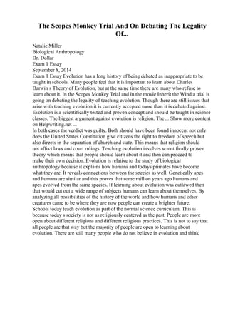The Scopes Monkey Trial And On Debating The Legality
Of...
Natalie Miller
Biological Anthropology
Dr. Dollar
Exam 1 Essay
September 8, 2014
Exam 1 Essay Evolution has a long history of being debated as inappropriate to be
taught in schools. Many people feel that it is important to learn about Charles
Darwin s Theory of Evolution, but at the same time there are many who refuse to
learn about it. In the Scopes Monkey Trial and in the movie Inherit the Wind a trial is
going on debating the legality of teaching evolution. Though there are still issues that
arise with teaching evolution it is currently accepted more than it is debated against.
Evolution is a scientifically tested and proven concept and should be taught in science
classes. The biggest argument against evolution is religion. The ... Show more content
on Helpwriting.net ...
In both cases the verdict was guilty. Both should have been found innocent not only
does the United States Constitution give citizens the right to freedom of speech but
also directs in the separation of church and state. This means that religion should
not affect laws and court rulings. Teaching evolution involves scientifically proven
theory which means that people should learn about it and then can proceed to
make their own decision. Evolution is relative to the study of biological
anthropology because it explains how humans and todays primates have become
what they are. It reveals connections between the species as well. Genetically apes
and humans are similar and this proves that some million years ago humans and
apes evolved from the same species. If learning about evolution was outlawed then
that would cut out a wide range of subjects humans can learn about themselves. By
analyzing all possibilities of the history of the world and how humans and other
creatures came to be where they are now people can create a brighter future.
Schools today teach evolution as part of the normal science curriculum. This is
because today s society is not as religiously centered as the past. People are more
open about different religions and different religious practices. This is not to say that
all people are that way but the majority of people are open to learning about
evolution. There are still many people who do not believe in evolution and think
 