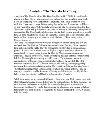Analysis of The Time Machine Essay
Analysis of The Time Machine The Time Machine by H.G. Wells is considered a
classic in today s literary community. I also believe that this novel is a good book.
It was an interesting story the first time I studied it, and I have found new ideas
each time I have read it since. It is amazing that such a simple narrative could have
so many complex ideas. Unfortunately, some do not take the same position that I do.
They cast it off as a silly little novel that deserves no merit. Obviously I disagree with
these critics. The Time Machinefollows the criteria that I believe a good novel should
have. A good novel should include an element of fantasy and should stimulate ideas
in the audience that they never came to realize before.... Show more content on
Helpwriting.net ...
The Time Traveller encounters two races of regressed human beings the Eloi and
the Morlocks. The Eloi are frail creatures, no taller than four feet. They pass their
time frolicking in the fields. They do not seem to be interested in the continuous
pursuit of intellectual advance or technological progress which would assuredly
make their lives much easier. Unlike the Eloi, the Morlocks are subterranean
creatures. They are carnivorous, cannot tolerate the daylight and they feed upon the
helpless Eloi at night, whom they breed like cattle. These two races seem to be
manifestations of human characteristics that would only be harmful. The Eloi
represent those who live off of human emotion and activity, and are plagued by
premature decrepitness and degeneration. They survive off the hard work of others.
The Morlocks represent an industrialized society in a negative fashion. They are
slovenly, unaesthetic and lack a sense of beauty needed to appreciate life. Wells s
believes that these traits would lead to a degeneration of society.
While these concepts are new and different to those who read Wells s novel, the main
idea that revolutionized science fiction was the introduction of the time machine. The
time machine has become a staple in the science fiction genre. Many movies
incorporate the idea of a vehicle that can move the characters years ahead or behind
the present. The time machine is integral to the fantasy aspect of the story. A fantasy
is fiction made
 