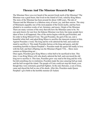 Theseus And The Minotaur Research Paper
The Minotaur Have you ever heard of the ancient Greek myth of the Minotaur? The
Minotaur was a great beast, that lived on the Island of Crete, ruled by King Minos.
The story of the Minotaur has been around for about 3,000 years. The tale of
Theseus and the Minotaur is a fabulous story of terror, joy, and then sorrow. The story
of Minotauris arguably one of the most popular of the Greek myths, and has been
alluded to in countless works of art, literature, and music. Origin of the Minotaur
There are many versions of the story that tells how the Minotaur came to be. No
one quite knows for sure how the hideous Minotaur was born, but many people have
ideas of how it all happened. One of the stories begins with the god Poseidon, and
his order to King Minosof Crete. The god Poseidon, the god of the sea, sent a
beautiful white bull, and asked King Minos to sacrifice the innocent creature to him.
Against Poseidon s word, The king and his wife admired the bull, and could not
stand to sacrifice it. This made Poseidon furious at the king and queen, and did
something horrible to Queen PasiphaГ«. Poseidon made the queen fall madly in love
with the bull, and their offspring was the Minotaur (Napoli 714).... Show more
content on Helpwriting.net ...
Once again, Poseidon gave King Minos a white bull to be sacrificed to him. This
time, it was King Minos wife who dearly admired the bull, and convinced the old
king not to sacrifice it. This time, Poseidon grew very mad at the king and his wife,
but did something else in retaliation, Poseidon made the once amazing bull go mad,
and the bull ravaged the island. The people of Crete could not stop this beast, even
though they were extremely good bull fighters. In the end, Hercules, a son of Zeus,
came and slayed the bull as one of his deeds. After this, Poseidon made Queen
PasiphaГ« give birth to the horrible monster (D Aulaire
 
