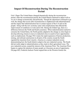 Impact Of Reconstruction During The Reconstruction
Period
Unit 1 Paper The United States changed dramatically during the reconstruction
period. After the reconstruction period, the United Stated continued to adjust well as
we see it change economically and politically. Though the adjustment continued to go
well, the change that occurs after reconstruction is emphasized with industrialization
and the impact that industrialization has in certain regions of the U.S and on the
people. Along with the new economy came with complications that affected the
improvement of conditions in work and in life. During the Gilded Age, there is a
difference between the North and South economies. When industrialization started to
consume the United States, the North quickly adapted to the change as cities begin to
develop allowing citizens to move to industrial cities in search of new opportunities
such as employment. On page 592 it states the rapid expansion of factory production,
mining, and railroad construction in all parts of the country except the South
signaled the transition from Lincoln s America to a mature industrial society
demonstrating how the South failed to adapt to the new industrial society. The South
did not really adapt to industrialization as they stuck to their agricultural ways. The
new industrial society created the interest of the American West. The American West
begins to capture the attention of many people as it becomes an area of opportunity.
On page 602, Frederick Jackson Turner argued that on the Western frontier the
 