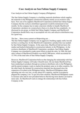 Case Analysis on San Fabian Supply Company
Case Analysis on San Fabian Supply Company (Philippines)
The San Fabian Supply Company is a building materials distributor which supplies
the materials to the Philippine construction industry mainly on an exclusive only
basis. Now one of its suppliers MacDowell Corporation notified San Fabian Supply
Company that the exclusive distributor agreement would be terminated in four
months. So the company has to make a decision whether to handle MacDowell
Corporation s products on a nonexclusive basis or to drop the line completely. As
discussed in our group, we think San Fabian Supply Company and MacDowell
Corporation should find a way to accomplish win win, and selective distribution may
be a good way.
The San ... Show more content on Helpwriting.net ...
The San Fabian Supply Company was an aggressive building supply outfit, but did
not have a roofing line. So the MacDowell Corporation s product line was needed
by San Fabian Supply Company. At the same time, MacDowell did not know the
market and lacked relationship in construction industry in the Philippines. As the
exclusive distributor of MacDowell Corporation s products, San Fabian Supply
Company was stimulated to make great efforts to push the sales. In 1986, the total
sales volume of MacDowell Products was 44,051,000 pesos, which accounted for
13.74% of the total sales of San Fabian Supply Company.
However, MacDowell Corporation believes that changing the relationship with San
Fabian Supply Company will make it benefit more. On one hand, MacDowell has
been marketing its products through an exclusive distributor only in the Philippines
and the parent company wants to market the products same as in other countries. On
the other hand, the demand for construction materials has decreased since the
expansion of its plant in the Philippines before. MacDowell Philippines plant
operating rate was very low, at only about 45% capacity, and the overcapacity
plagued the company a lot. To get rid of this situation, MacDowell Philippines wants
to increase sales and its new president believes that having more dealers can lead to
more sales. So MacDowell wants to change the relationship with San Fabian
Company in the
 