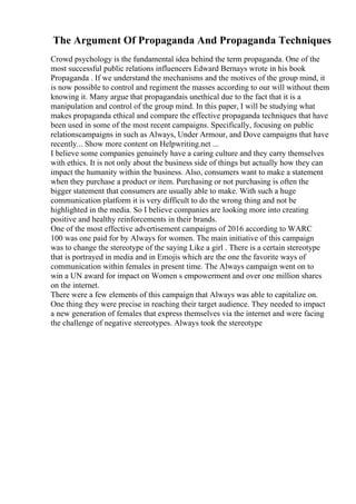 The Argument Of Propaganda And Propaganda Techniques
Crowd psychology is the fundamental idea behind the term propaganda. One of the
most successful public relations influencers Edward Bernays wrote in his book
Propaganda . If we understand the mechanisms and the motives of the group mind, it
is now possible to control and regiment the masses according to our will without them
knowing it. Many argue that propagandais unethical due to the fact that it is a
manipulation and control of the group mind. In this paper, I will be studying what
makes propaganda ethical and compare the effective propaganda techniques that have
been used in some of the most recent campaigns. Specifically, focusing on public
relationscampaigns in such as Always, Under Armour, and Dove campaigns that have
recently... Show more content on Helpwriting.net ...
I believe some companies genuinely have a caring culture and they carry themselves
with ethics. It is not only about the business side of things but actually how they can
impact the humanity within the business. Also, consumers want to make a statement
when they purchase a product or item. Purchasing or not purchasing is often the
bigger statement that consumers are usually able to make. With such a huge
communication platform it is very difficult to do the wrong thing and not be
highlighted in the media. So I believe companies are looking more into creating
positive and healthy reinforcements in their brands.
One of the most effective advertisement campaigns of 2016 according to WARC
100 was one paid for by Always for women. The main initiative of this campaign
was to change the stereotype of the saying Like a girl . There is a certain stereotype
that is portrayed in media and in Emojis which are the one the favorite ways of
communication within females in present time. The Always campaign went on to
win a UN award for impact on Women s empowerment and over one million shares
on the internet.
There were a few elements of this campaign that Always was able to capitalize on.
One thing they were precise in reaching their target audience. They needed to impact
a new generation of females that express themselves via the internet and were facing
the challenge of negative stereotypes. Always took the stereotype
 