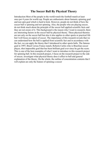 The Soccer Ball By Physical Theory
Introduction Most of the people in the world watch the football match at least
once per 4 years for world cup. People are enthusiastic about fantastic spinning goal
and non spin goal which is hard to kick. However, people do not think of how the
soccer ball is spinning and not spinning. Also, the people who are playing soccer,
do not think much about the principle of the soccer ball applied scientific facts and
they are not aware of it. This background is the reason why I want to research, there
are interesting factors in the soccer ball by physical theory. These physical theories
are not only on the soccer ball but also it also applies to other sports or practical life
but I will focus on aspect of soccer. The importance of this research reveals that we
can understand how the ball is applied from scientific fact and in accordance with
the fact, we can apply the theory that I introduced to other sports balls. The famous
goal in 1997, Brazil versus France match, Roberto Carlos who is Brazilian soccer
player, shot impossible goal that has been brilliant goal ever since he got the score.
This is one of the best examples of what I want to introduce to this research project
for spinning ball. In this research project, I focus on the research project to the side
of soccer, investigate what physical theory does it affect to ball and general
explanation of the theory. On the whole, the outline of concentration contents that I
will explain are only the feature of spinning a soccer
 