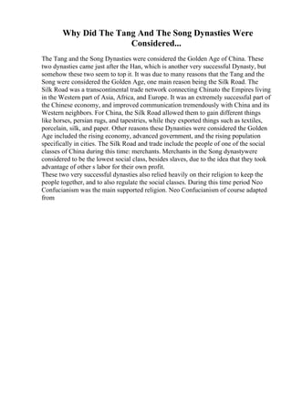 Why Did The Tang And The Song Dynasties Were
Considered...
The Tang and the Song Dynasties were considered the Golden Age of China. These
two dynasties came just after the Han, which is another very successful Dynasty, but
somehow these two seem to top it. It was due to many reasons that the Tang and the
Song were considered the Golden Age, one main reason being the Silk Road. The
Silk Road was a transcontinental trade network connecting Chinato the Empires living
in the Western part of Asia, Africa, and Europe. It was an extremely successful part of
the Chinese economy, and improved communication tremendously with China and its
Western neighbors. For China, the Silk Road allowed them to gain different things
like horses, persian rugs, and tapestries, while they exported things such as textiles,
porcelain, silk, and paper. Other reasons these Dynasties were considered the Golden
Age included the rising economy, advanced government, and the rising population
specifically in cities. The Silk Road and trade include the people of one of the social
classes of China during this time: merchants. Merchants in the Song dynastywere
considered to be the lowest social class, besides slaves, due to the idea that they took
advantage of other s labor for their own profit.
These two very successful dynasties also relied heavily on their religion to keep the
people together, and to also regulate the social classes. During this time period Neo
Confucianism was the main supported religion. Neo Confucianism of course adapted
from
 