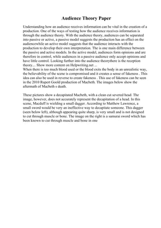Audience Theory Paper
Understanding how an audience receives information can be vital in the creation of a
production. One of the ways of testing how the audience receives information is
through the audience theory. With the audience theory, audiences can be separated
into passive or active, a passive model suggests the production has an effect on the
audiencewhile an active model suggests that the audience interacts with the
production to develop their own interpretation. The is one main difference between
the passive and active models. In the active model, audiences form opinions and are
therefore in control, while audiences in a passive audience only accept opinions and
have little control. Looking further into the audience theorythere is the reception
theory.... Show more content on Helpwriting.net ...
When there is too much blood used or the blood exits the body in an unrealistic way,
the believability of the scene is compromised and it creates a sense of fakeness . This
idea can also be used in reverse to create fakeness . This use of fakeness can be seen
in the 2010 Rupert Goold production of Macbeth. The images below show the
aftermath of Macbeth s death.
These pictures show a decapitated Macbeth, with a clean cut severed head. The
image, however, does not accurately represent the decapitation of a head. In this
scene, Macduff is wielding a small dagger. According to Matthew Lawrence, a
small sword would be very an ineffective way to decapitate someone. This dagger
(seen below left), although appearing quite sharp, is very small and is not designed
to cut through muscle or bone. The image on the right is a samurai sword which has
been known to cut through muscle and bone in one
 