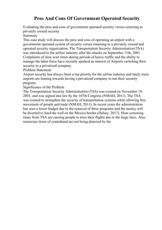 Pros And Cons Of Government Operated Security
Evaluating the pros and cons of government operated security versus returning to
privately owned security
Summary
This case study will discuss the pros and cons of operating an airport with a
government operated system of security versus returning to a privately owned and
operated security organization. The Transportation Security Administration(TSA)
was introduced to the airline industry after the attacks on September 11th, 2001.
Complaints of slow wait times during periods of heavy traffic and the ability to
manage the labor force have recently sparked an interest of Airports switching their
security to a privatized company.
Problem Statement
Airport security has always been a top priority for the airline industry and lately more
airports are leaning towards having a privatized company to run their security
program.
Significance of the Problem
The Transportation Security Administration (TSA) was created on November 19,
2001, and was signed into law by the 107th Congress (NMAH, 2011). The TSA
was created to strengthen the security of transportation systems while allowing free
movement of people and trade (NMAH, 2011). In recent years the administration
has seen a lower budget due to the removal of three programs and the money will
be diverted to fund the wall on the Mexico border (Halsey, 2017). Slow screening
times from TSA are causing people to miss their flights due to the large lines. Also,
numerous items of contraband are not being detected by the
 