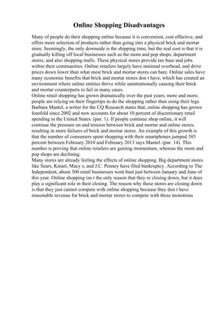 Online Shopping Disadvantages
Many of people do their shopping online because it is convenient, cost effective, and
offers more selection of products rather than going into a physical brick and mortar
store. Seemingly, the only downside is the shipping time, but the real cost is that it is
gradually killing off local businesses such as the mom and pop shops, department
stores, and also shopping malls. These physical stores provide tax base and jobs
within their communities. Online retailers largely have minimal overhead, and drive
prices down lower than what most brick and mortar stores can bare. Online sales have
many economic benefits that brick and mortar stores don t have, which has created an
environment where online entities thrive while unintentionally causing their brick
and mortar counterparts to fail in many cases.
Online retail shopping has grown dramatically over the past years; more and more,
people are relying on their fingertips to do the shopping rather than using their legs.
Barbara Mantel, a writer for the CQ Research states that, online shopping has grown
fourfold since 2002 and now accounts for about 10 percent of discretionary retail
spending in the United States. (par. 1). If people continue shop online, it will
continue the pressure on and tension between brick and mortar and online stores,
resulting in more failures of brick and mortar stores. An example of this growth is
that the number of consumers spent shopping with their smartphones jumped 385
percent between February 2010 and February 2013 says Mantel. (par. 14). This
number is proving that online retailers are gaining momentum, whereas the mom and
pop shops are declining.
Many stores are already feeling the effects of online shopping. Big department stores
like Sears, Kmart, Macy s, and J.C. Penney have filed bankruptcy. According to The
Independent, about 300 retail businesses went bust just between January and June of
this year. Online shopping isn t the only reason that they re closing down, but it does
play a significant role in their closing. The reason why these stores are closing down
is that they just cannot compete with online shopping because they don t have
reasonable revenue for brick and mortar stores to compete with these monstrous
 