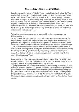U.s. Dollar, China s Central Bank
In order to contend with the US Dollar, China s central bank has devalued the Yuan
nearly 2% in August 2015.This bank policy was seemed to be a wave to the Chinese
market, even the economic market all around the world, which brought a series of
fluctuation and impact to the economy. Why china took this monetary action to face
with the problem from the US dollar (What are the factors)? What is the (Positive or
negative) influence will be aroused in the short term by this Chinese Yuan
depreciation? What will be happen if this devaluation last in the further and what will
be affected by this monetary policyin the long term? The following text will answer
and analyse these three questions.
Why china took this monetary step to against with ... Show more content on
Helpwriting.net ...
So it is easy to conclude that china s economic markets are sluggish and weak, for
these reasons, China should adopt this monetary strategy to deal with these series of
problems, and keeping the healthy and steady growth in economic markets. On the
other hand, China wanted to increase the monetary (Yuan) liquidity, further, wanted
Yuan to become international reserve currency. Broadly speaking, China hoped to
consolidate its central position in the global economic markets. In conclusion, pulling
the healthy and steady growth internally and pushing Chinese monetary (Yuan)
circulate in the international economic market, externally are the two key factors
drove China to devalue Yuan.
In the short term, this depreciation action will bring varying degree of positive and
negative impact in China and Global world. In the aspect of positive impact, Chinese
aggregate demand will go up considerably in the short run.
Aggregate demand is the total level of spending in the economy and consists of four
elements: consumer spending (C), private investment (I), government expenditure on
goods and services (G) and expenditure on exports (X) less expenditure on imports
(M), Thus AD=C+I+G+X M (Sloman, Wride and Garratt, 2015). According to the
Diagram 1 (Tradingeconomics.com, 2015), It is obvious to find that after July, 2015,
China s export expenditure increased significantly, especially in August when China
second
 