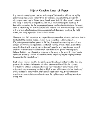 Hijack Coaches Research Paper
It goes without saying that coaches and many of their student athletes are highly
competitive individuals. I know from my time as a student athlete, along with
eleven years as a coach, that on game days I was a little bit edgy, tunnel visioned,
and ready to compete. Competition, after all, is what makes sports exciting; it
keeps the games fun for the players coaches and exhilarating for the fans. However,
there is a balancing act that all coaches and athletes face between having a ferocious
will to win, while also displaying appropriate body language, speaking the right
words, and being a part of a positive team culture.
There can be a dark underside to competition when coaches, athletes, and even fans let
the heat of the moment hijack ... Show more content on Helpwriting.net ...
If a young person watches sports on TV they frequently see taunting, touchdown
dances, unsportsmanlike penalties, and bench clearing brawls. Heck, even if they
missed it live, it will be replayed on Sports Center the next morning and viewed
over one million times on the Internet. Kids today have grown up being led to
believe that this type of negative behavior is the norm in the upper levels of sports;
therefore, it is only a matter of time before this negativity begins seeping into the
lower ranks if it hasn t already.
High school coaches must be the gatekeepers! Coaches, whether you like it or not,
your words, actions, and tolerance for bad sportsmanship will be the key as to
whether your athletes and your school are viewed as classy competitors, or an
epicenter for sportsmanship implosion. High school athletics are the last bastion of
clean, uninfected competition, and we must keep it this way. Below are some
coaching recommendations on how to send the right message and keep your team
classy and
 