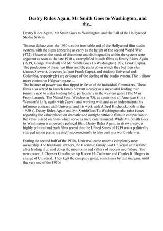 Destry Rides Again, Mr Smith Goes to Washington, and
the...
Destry Rides Again, Mr Smith Goes to Washington, and the Fall of the Hollywood
Studio System
Thomas Schatz cites the 1950 s as the inevitable end of the Hollywood film studio
system, with the signs appearing as early as the height of the second World War
(472). However, the seeds of discontent and disintegration within the system were
apparent as soon as the late 1930 s, exemplified in such films as Destry Rides Again
(1939, George Marshall) and Mr. Smith Goes To Washington(1939, Frank Capra).
The production of these two films and the paths down which they led their star
(James Stewart), directors (at least Frank Capra), and studios (Universal and
Columbia, respectively) are evidence of the decline of the studio system. The ... Show
more content on Helpwriting.net ...
The balance of power was thus tipped in favor of the individual filmmakers. These
films also served to launch James Stewart s career as a successful leading man
(usually next to a star leading lady), particularly in the western genre (The Man
From Laramie, The Naked Spur, Winchester 73), as a patriotic all American (It s a
Wonderful Life, again with Capra), and working with and as an independent (his
infamous contract with Universal and his work with Alfred Hitchcock, both in the
1950 s). Destry Rides Again and Mr. SmithGoes To Washington also raise issues
regarding the value placed on dramatic and outright patriotic films in comparison to
the value placed on films which serve as mere entertainment. While Mr. Smith Goes
to Washington is an overtly political film, Destry Rides Again, in its own way, is
highly political and both films reveal that the United States of 1939 was a politically
charged nation preparing itself subconsciously to take part in a worldwide war.
During the second half of the 1930s, Universal came under a completely new
ownership. The traditional owners, the Laemmle family, lost Universal at this time
after leading it up and down the mountains and valleys of success and failure. The
new owner, J. Cheever Cowdin, set up Robert H. Cochrane and Charles R. Rogers in
charge of Universal. They kept the company going, sometimes by thin margins, until
the very end of the 1930s
 