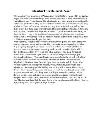 Mandan Tribe Research Paper
The Mandan Tribe is a society of Native Americans that have managed to survive for
longer than three centuries through many various hardships in their environments of
North Dakota and South Dakota. The Mandans have prospered due to their adaptable
and unique civilization. They have anomalous customs and cultures that make it easy
to advance. Some of the most essential and important information to include about
them is how they have lived over the years. This involves their lifestyles, history, and
how they used their surroundings. The MandanPeople are diverse in their lifestyles
from the family roles to the traditions. Mandan men were hunters and sometimes
went to war to protect their families. Mandan women were farmers and also did most
... Show more content on Helpwriting.net ...
Near there they can grow the necessary and indigenous plants and hunt the region s
animals to remain strong and healthy. They can make shelter depending on what
they are going through. Some domiciles that they have made are the traditional
Native American teepee which they only used for their nomadic trips in which
they are following their prey, bison and other animals. Their more permanent
homes were called earth lodges and were extremely simplistic in design, yet
functioned sufficiently. The earth lodges were just holes in the ground with a kind
of dome covered with dirt and materials of that type. In the 19th century the
Mandan lived in dome shaped earth lodges clustered in stockaded villages; their
economy centred on raising corn (maize), beans, pumpkins, sunflowers, and
tobacco and on hunting buffalo, fishing, and trading with nomadic Plains tribes
(Source C). To make things easier and more efficient the Mandans also were able
to create weapons and tools. They were usually just the typical straightforward
devices such as bows and arrows, axes, knives, shields, spears. Some different
weapons were shields, clubs, and lances. Mandan hunters used bows and arrows. In
war, Mandan men fired their bows or fought with war clubs and hide shields (Source
A) Clothing was also acquired through the land.
 