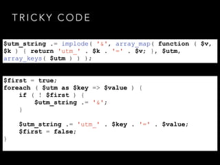 T R I C K Y C O D E
$utm_string .= implode( '&', array_map( function ( $v,
$k ) { return 'utm_' . $k . '=' . $v; }, $utm,
array_keys( $utm ) ) );
$first = true;
foreach ( $utm as $key => $value ) {
if ( ! $first ) {
$utm_string .= '&';
}
$utm_string .= 'utm_' . $key . '=' . $value;
$first = false;
}
 