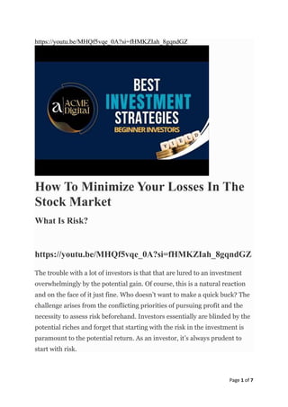 Page 1 of 7
https://youtu.be/MHQf5vqe_0A?si=fHMKZIah_8gqndGZ
How To Minimize Your Losses In The
Stock Market
What Is Risk?
https://youtu.be/MHQf5vqe_0A?si=fHMKZIah_8gqndGZ
The trouble with a lot of investors is that that are lured to an investment
overwhelmingly by the potential gain. Of course, this is a natural reaction
and on the face of it just fine. Who doesn’t want to make a quick buck? The
challenge arises from the conflicting priorities of pursuing profit and the
necessity to assess risk beforehand. Investors essentially are blinded by the
potential riches and forget that starting with the risk in the investment is
paramount to the potential return. As an investor, it’s always prudent to
start with risk.
 