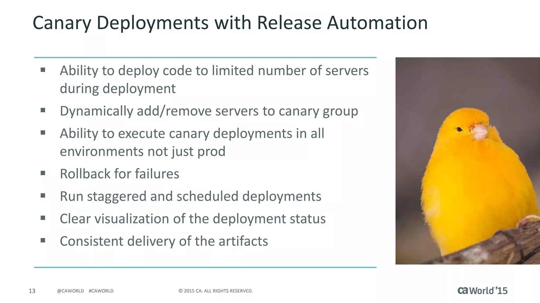 13 © 2015 CA. ALL RIGHTS RESERVED.@CAWORLD #CAWORLD
Canary Deployments with Release Automation
 Ability to deploy code to limited number of servers
during deployment
 Dynamically add/remove servers to canary group
 Ability to execute canary deployments in all
environments not just prod
 Rollback for failures
 Run staggered and scheduled deployments
 Clear visualization of the deployment status
 Consistent delivery of the artifacts
 