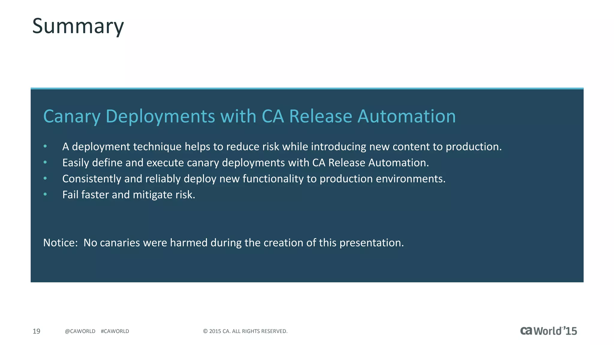19 © 2015 CA. ALL RIGHTS RESERVED.@CAWORLD #CAWORLD
Canary Deployments with CA Release Automation
• A deployment technique helps to reduce risk while introducing new content to production.
• Easily define and execute canary deployments with CA Release Automation.
• Consistently and reliably deploy new functionality to production environments.
• Fail faster and mitigate risk.
Notice: No canaries were harmed during the creation of this presentation.
Summary
 