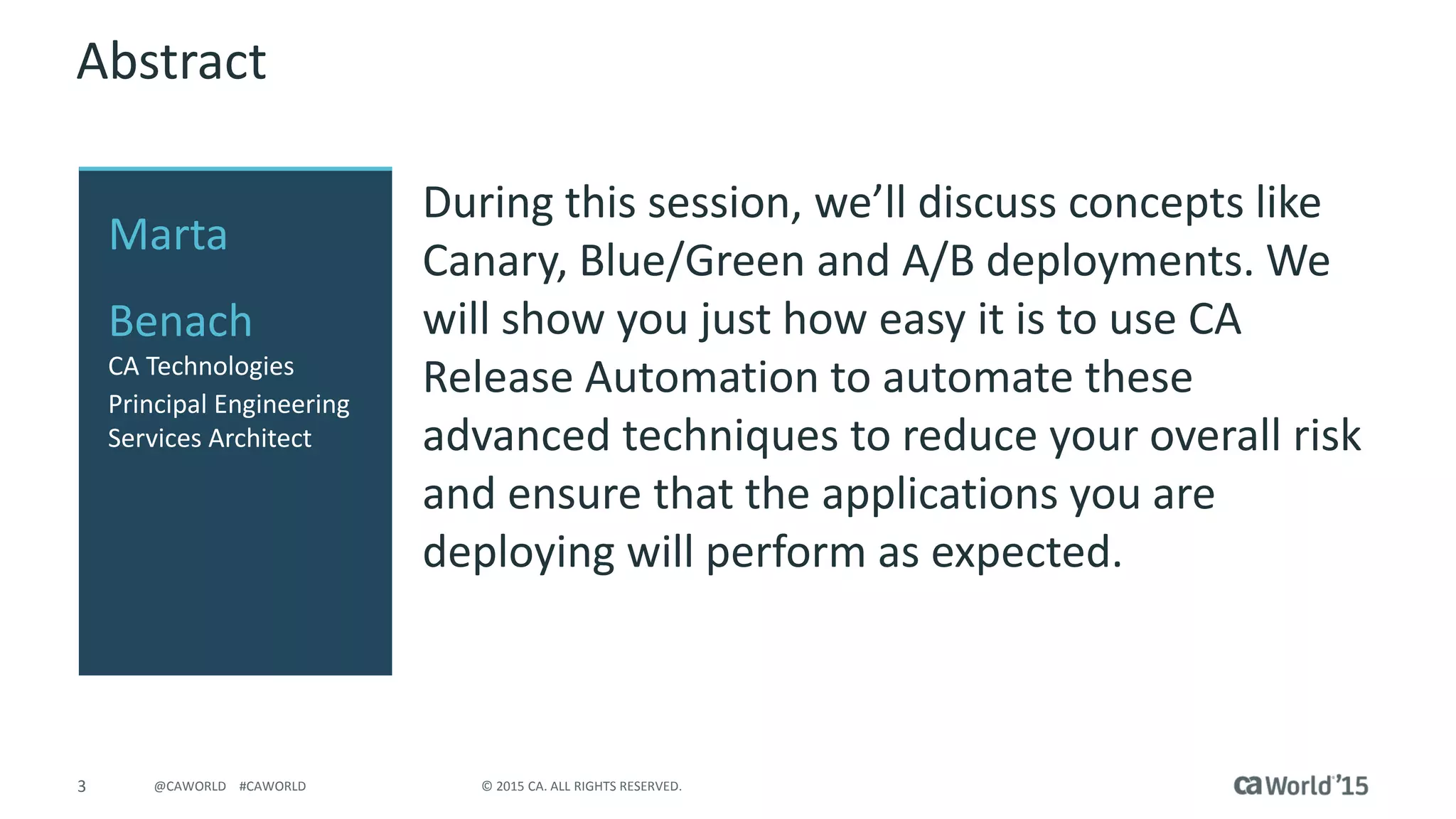 3 © 2015 CA. ALL RIGHTS RESERVED.@CAWORLD #CAWORLD
Abstract
During this session, we’ll discuss concepts like
Canary, Blue/Green and A/B deployments. We
will show you just how easy it is to use CA
Release Automation to automate these
advanced techniques to reduce your overall risk
and ensure that the applications you are
deploying will perform as expected.
Marta
Benach
CA Technologies
Principal Engineering
Services Architect
 