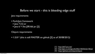 Before we start - this is bleeding edge stuff
                         Java requirements

                         • Fork/Join framework
                          • Java 7 [1] or
                          • Java 6 + the JSR166 jar [2]
                         Clojure requirements

                         • 1.5.0-* (this is still MASTER on github [3] as of 30/08/2012)


                                                                       [1] - http://jdk7.java.net/
                                                                       [2] - http://gee.cs.oswego.edu/dl/jsr166/dist/jsr166.jar
                                                                       [3] - https://github.com/clojure/clojure
Thursday, 30 August 12
 