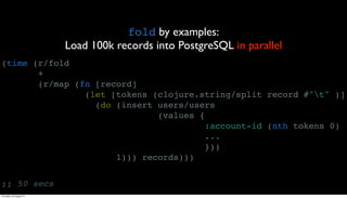 fold by examples:
                         Load 100k records into PostgreSQL in parallel
(time (r/fold
       +
       (r/map (fn [record]
                (let [tokens (clojure.string/split record #"t" )]
                  (do (insert users/users
                              (values {
                                        :account-id (nth tokens 0)
                                        ...
                                        }))
                      1))) records)))


;; 50 secs
Thursday, 30 August 12
 