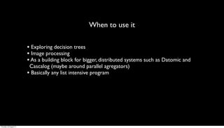 When to use it

                         • Exploring decision trees
                         • Image processing
                         • As a building block for bigger, distributed systems such as Datomic and
                          Cascalog (maybe around parallel agregators)
                         • Basically any list intensive program




Thursday, 30 August 12
 