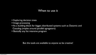 When to use it

                         • Exploring decision trees
                         • Image processing
                         • As a building block for bigger, distributed systems such as Datomic and
                          Cascalog (maybe around parallel agregators)
                         • Basically any list intensive program


                                    But the tools are available to anyone so be creative!



Thursday, 30 August 12
 