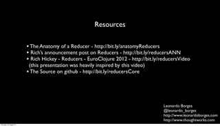 Resources

                         • The Anatomy of a Reducer - http://bit.ly/anatomyReducers
                         • Rich’s announcement post on Reducers - http://bit.ly/reducersANN
                         • Rich Hickey - Reducers - EuroClojure 2012 - http://bit.ly/reducersVideo
                          (this presentation was heavily inspired by this video)
                         • The Source on github - http://bit.ly/reducersCore



                                                                                      Leonardo Borges
                                                                                      @leonardo_borges
                                                                                      http://www.leonardoborges.com
                                                                                      http://www.thoughtworks.com
Thursday, 30 August 12
 