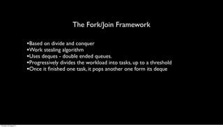 The Fork/Join Framework

                         •Based on divide and conquer
                         •Work stealing algorithm
                         •Uses deques - double ended queues.
                         •Progressively divides the workload into tasks, up to a threshold
                         •Once it ﬁnished one task, it pops another one form its deque




Thursday, 30 August 12
 