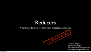 Reducers
                         A library and model for collection processing in Clojure


                                                                                 less
                                                                              or
                                                                     m i   ns
                                                             in 20
                                                       ...                         Leonardo Borges
                                                                                   @leonardo_borges
                                                                                   http://www.leonardoborges.com
                                                                                   http://www.thoughtworks.com
Thursday, 30 August 12
 