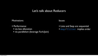 Let’s talk about Reducers

                         Motivations                               Issues

                         • Performance                             • Lists and Seqs are sequential
                          • via less allocation                    • map / filter implies order
                          • via parallelism (leverage Fork/Join)




Thursday, 30 August 12
 