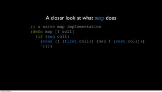 A closer look at what map does
                         ;; a naive map implementation
                         (defn map [f coll]
                           (if (seq coll)
                             (cons (f (first coll)) (map f (rest coll)))
                             '()))




Thursday, 30 August 12
 