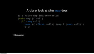 A closer look at what map does
                             ;; a naive map implementation
                             (defn map [f coll]
                               (if (seq coll)
                                 (cons (f (first coll)) (map f (rest coll)))
                                 '()))


                         • Recursion




Thursday, 30 August 12
 