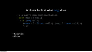 A closer look at what map does
                             ;; a naive map implementation
                             (defn map [f coll]
                               (if (seq coll)
                                 (cons (f (first coll)) (map f (rest coll)))
                                 '()))


                         • Recursion
                         • Order




Thursday, 30 August 12
 