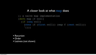 A closer look at what map does
                              ;; a naive map implementation
                              (defn map [f coll]
                                (if (seq coll)
                                  (cons (f (first coll)) (map f (rest coll)))
                                  '()))


                         • Recursion
                         • Order
                         • Laziness (not shown)



Thursday, 30 August 12
 
