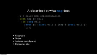 A closer look at what map does
                              ;; a naive map implementation
                              (defn map [f coll]
                                (if (seq coll)
                                  (cons (f (first coll)) (map f (rest coll)))
                                  '()))


                         • Recursion
                         • Order
                         • Laziness (not shown)
                         • Consumes List


Thursday, 30 August 12
 