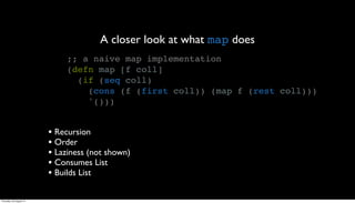 A closer look at what map does
                              ;; a naive map implementation
                              (defn map [f coll]
                                (if (seq coll)
                                  (cons (f (first coll)) (map f (rest coll)))
                                  '()))


                         • Recursion
                         • Order
                         • Laziness (not shown)
                         • Consumes List
                         • Builds List

Thursday, 30 August 12
 