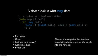 A closer look at what map does
                              ;; a naive map implementation
                              (defn map [f coll]
                                (if (seq coll)
                                  (cons (f (first coll)) (map f (rest coll)))
                                  '()))


                         • Recursion
                         • Order                        Oh, and it also applies the function
                         • Laziness (not shown)         to each item before putting the result
                         • Consumes List                into the new list
                         • Builds List

Thursday, 30 August 12
 