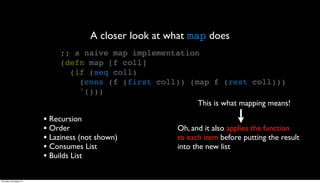 A closer look at what map does
                              ;; a naive map implementation
                              (defn map [f coll]
                                (if (seq coll)
                                  (cons (f (first coll)) (map f (rest coll)))
                                  '()))
                                                           This is what mapping means!

                         • Recursion
                         • Order                          Oh, and it also applies the function
                         • Laziness (not shown)           to each item before putting the result
                         • Consumes List                  into the new list
                         • Builds List

Thursday, 30 August 12
 