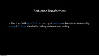 Reduction Transformers


                         • Idea is to build map / filter on top of reduce to break from sequentiality
                         • map / filter then builds nothing and consumes nothing




Thursday, 30 August 12
 