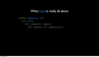 What map is really all about
                         (defn mapping [f]
                           (fn [f1]
                             (fn [result input]
                               (f1 result (f input)))))




Thursday, 30 August 12
 