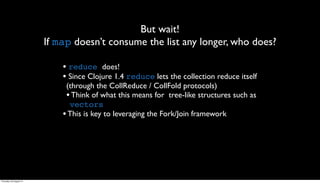 But wait!
                         If map doesn’t consume the list any longer, who does?

                             • reduce does!
                             • Since Clojure 1.4 reduce lets the collection reduce itself
                              (through the CollReduce / CollFold protocols)
                              • Think of what this means for tree-like structures such as
                               vectors
                             • This is key to leveraging the Fork/Join framework




Thursday, 30 August 12
 
