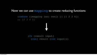 Now we can use mapping to create reducing functions
                             (reduce ((mapping inc) conj) [] [1 2 3 4])
                             ;; [2 3 4 5]




                                    (fn [result input]
                                      (conj result (inc input)))




Thursday, 30 August 12
 