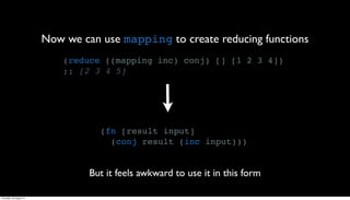 Now we can use mapping to create reducing functions
                             (reduce ((mapping inc) conj) [] [1 2 3 4])
                             ;; [2 3 4 5]




                                    (fn [result input]
                                      (conj result (inc input)))


                                  But it feels awkward to use it in this form

Thursday, 30 August 12
 