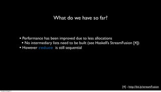 What do we have so far?


                         • Performance has been improved due to less allocations
                          • No intermediary lists need to be built (see Haskell’s StreamFusion [4])
                         • However reduce is still sequential




                                                                                        [4] - http://bit.ly/streamFusion
Thursday, 30 August 12
 