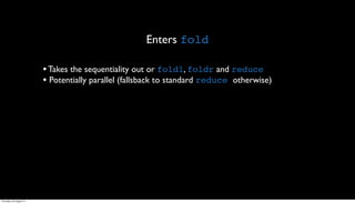 Enters fold

                         • Takes the sequentiality out or foldl, foldr and reduce
                         • Potentially parallel (fallsback to standard reduce otherwise)




Thursday, 30 August 12
 