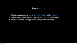 Enters fold

                         • Takes the sequentiality out or foldl, foldr and reduce
                         • Potentially parallel (fallsback to standard reduce otherwise)
                         • Reduce/Combine strategy (think Fork/Join Framework)




Thursday, 30 August 12
 