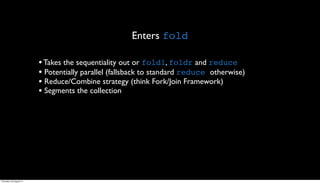Enters fold

                         • Takes the sequentiality out or foldl, foldr and reduce
                         • Potentially parallel (fallsback to standard reduce otherwise)
                         • Reduce/Combine strategy (think Fork/Join Framework)
                         • Segments the collection




Thursday, 30 August 12
 