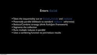 Enters fold

                         • Takes the sequentiality out or foldl, foldr and reduce
                         • Potentially parallel (fallsback to standard reduce otherwise)
                         • Reduce/Combine strategy (think Fork/Join Framework)
                         • Segments the collection
                         • Runs multiple reduces in parallel
                         • Uses a combining function to join/reduce results




Thursday, 30 August 12
 