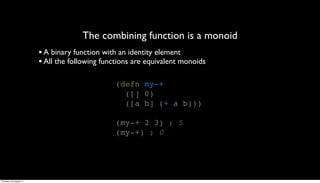The combining function is a monoid
                         • A binary function with an identity element
                         • All the following functions are equivalent monoids

                                                (defn my-+
                                                  ([] 0)
                                                  ([a b] (+ a b)))

                                                (my-+ 2 3) ; 5
                                                (my-+) ; 0




Thursday, 30 August 12
 