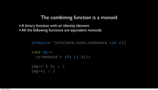 The combining function is a monoid
                         • A binary function with an identity element
                         • All the following functions are equivalent monoids

                                (require ‘[clojure.core.reducers :as r])

                                (def my-+
                                  (r/monoid + (fn [] 0)))

                                (my-+ 2 3) ; 5
                                (my-+) ; 0



Thursday, 30 August 12
 
