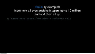 fold by examples:
                          increment all even positive integers up to 10 million
                                          and add them all up
                     ;; these were taken from Rich’s reducers talk




Thursday, 30 August 12
 