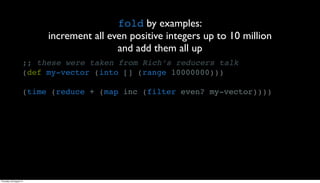 fold by examples:
                          increment all even positive integers up to 10 million
                                          and add them all up
                     ;; these were taken from Rich’s reducers talk
                     (def my-vector (into [] (range 10000000)))

                     (time (reduce + (map inc (filter even? my-vector))))




Thursday, 30 August 12
 